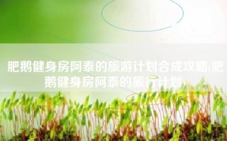 肥鹅健身房阿泰的旅游计划合成攻略(肥鹅健身房阿泰的旅行计划)