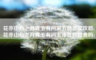 花亦山心之月青玉有问第五题答案攻略(花亦山心之月青玉有问玉泽喜欢甜食吗)