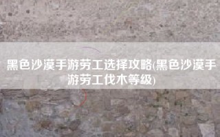 黑色沙漠手游劳工选择攻略(黑色沙漠手游劳工伐木等级)
