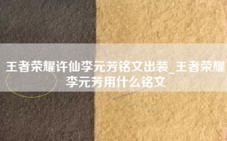 王者荣耀许仙李元芳铭文出装_王者荣耀李元芳用什么铭文