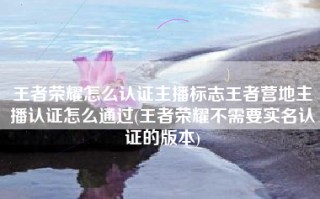 王者荣耀怎么认证主播标志王者营地主播认证怎么通过(王者荣耀不需要实名认证的版本)