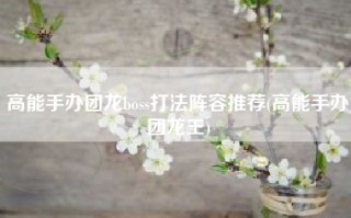 高能手办团龙boss打法阵容推荐(高能手办团龙王)