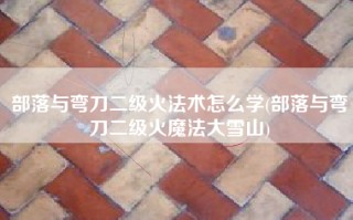 部落与弯刀二级火法术怎么学(部落与弯刀二级火魔法大雪山)