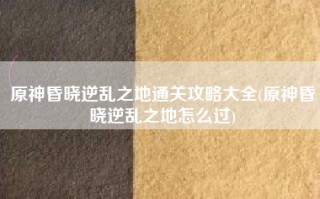 原神昏晓逆乱之地通关攻略大全(原神昏晓逆乱之地怎么过)