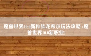 魔兽世界10.0新种族龙希尔玩法攻略 (魔兽世界10.0新职业)