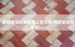 跨越星弧极星城救工匠攻略(跨越星弧极星城boss)