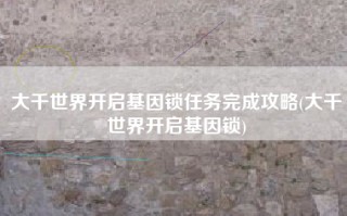 大千世界开启基因锁任务完成攻略(大千世界开启基因锁)
