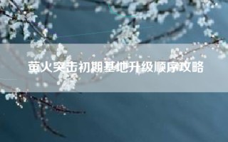 萤火突击初期基地升级顺序攻略