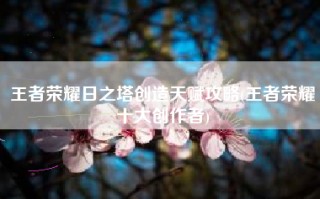 王者荣耀日之塔创造天赋攻略(王者荣耀十大创作者)