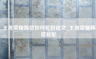 王者荣耀韩信如何配好铭文_王者荣耀韩信官配