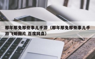 那年那兔那些事儿手游（那年那兔那些事儿手游飞姬图片 百度网盘）