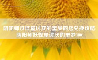 阴阳师妖怪屋讨厌的噩梦商店兑换攻略(阴阳师妖怪屋讨厌的噩梦300)
