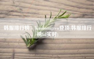 韩服排行榜：Xiaohuangren登顶(韩服排行榜lol实时)