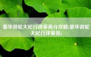 豪华游轮大纪行评审高分攻略(豪华游轮大纪行评审员)
