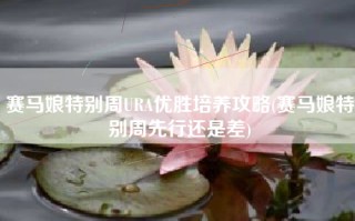 赛马娘特别周URA优胜培养攻略(赛马娘特别周先行还是差)