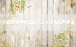 火影忍者手游签到送a2018,火影忍者手游