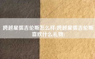 跨越星弧吉伦斯怎么样(跨越星弧吉伦斯喜欢什么礼物)