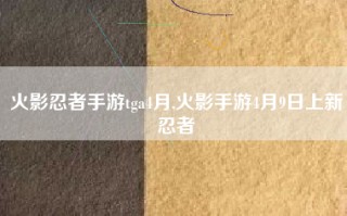 火影忍者手游tga4月,火影手游4月9日上新忍者
