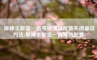 原神尘歌壶一直等待摆设配置关闭最佳方法(原神尘歌壶一直等待配置)
