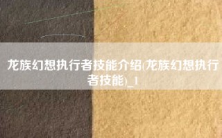 龙族幻想执行者技能介绍(龙族幻想执行者技能)_1