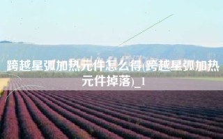 跨越星弧加热元件怎么得(跨越星弧加热元件掉落)_1