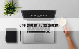 cf手游教程（cf端游教程）