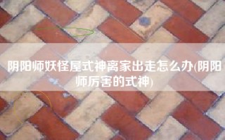 阴阳师妖怪屋式神离家出走怎么办(阴阳师厉害的式神)