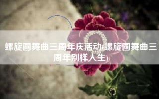 螺旋圆舞曲三周年庆活动(螺旋圆舞曲三周年别样人生)