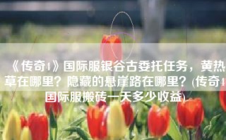 《传奇4》国际服银谷古委托任务，黄热草在哪里？隐藏的悬崖路在哪里？(传奇4国际服搬砖一天多少收益)