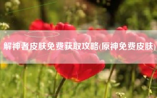 解神者皮肤免费获取攻略(原神免费皮肤)