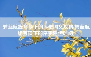 碧蓝航线穹顶下的序奏图文攻略(碧蓝航线穹顶下的序奏建造时间)