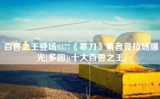 百兽之王登场9377《寒刀》勇者竞技场曝光[多图](十大百兽之王)