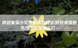 跨越星弧小女孩低战力打法(跨越星弧恩佐加小女孩怎么打-)