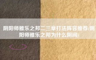 阴阳师雅乐之邦二三章打法阵容推荐(阴阳师雅乐之邦为什么阴间)