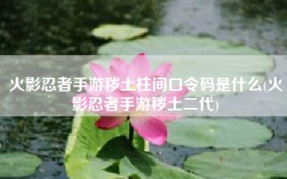 火影忍者手游秽土柱间口令码是什么(火影忍者手游秽土二代)
