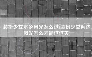装扮少女水乡风光怎么过(装扮少女海边风光怎么才能过过关)
