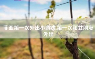 菲亚第一次外出小游戏,第一次和女朋友外出