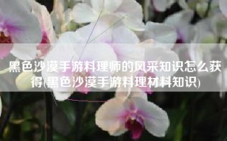黑色沙漠手游料理师的风采知识怎么获得(黑色沙漠手游料理材料知识)