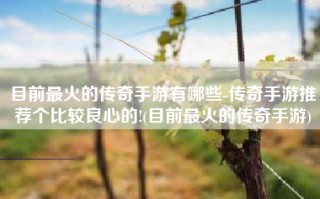 目前最火的传奇手游有哪些-传奇手游推荐个比较良心的!(目前最火的传奇手游)
