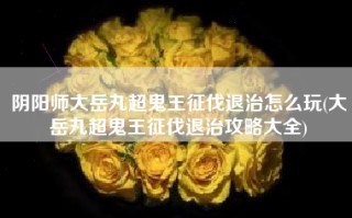 阴阳师大岳丸超鬼王征伐退治怎么玩(大岳丸超鬼王征伐退治攻略大全)