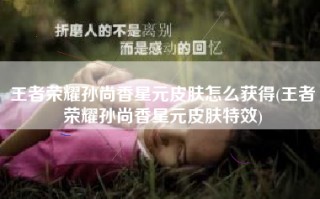 王者荣耀孙尚香星元皮肤怎么获得(王者荣耀孙尚香星元皮肤特效)
