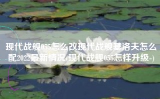 现代战舰055怎么改现代战舰基洛夫怎么配2022最新情况(现代战舰055怎样升级-)