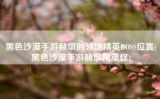 黑色沙漠手游赫墩的领域精英BOSS位置(黑色沙漠手游赫墩精英怪)