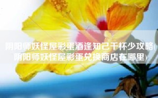 阴阳师妖怪屋彩蛋酒逢知己千杯少攻略(阴阳师妖怪屋彩蛋兑换商店在哪里)