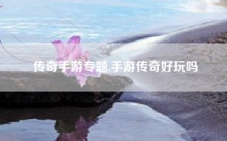 传奇手游专题,手游传奇好玩吗