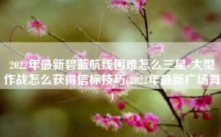2022年最新碧蓝航线困难怎么三星-大型作战怎么获得信标技巧(2022年最新广场舞)