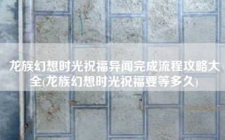 龙族幻想时光祝福异闻完成流程攻略大全(龙族幻想时光祝福要等多久)