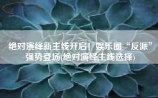 绝对演绎新主线开启！娱乐圈“反派”强势登场(绝对演绎主线选择)