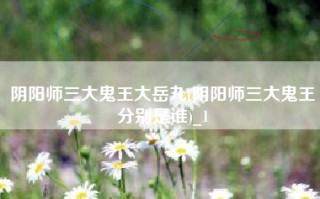 阴阳师三大鬼王大岳丸(阴阳师三大鬼王分别是谁)_1