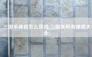 三国杀神将怎么获得(三国杀所有神将大全)